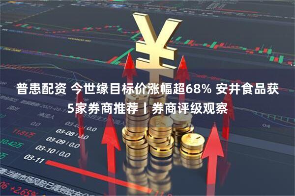 普患配资 今世缘目标价涨幅超68% 安井食品获5家券商推荐丨券商评级观察