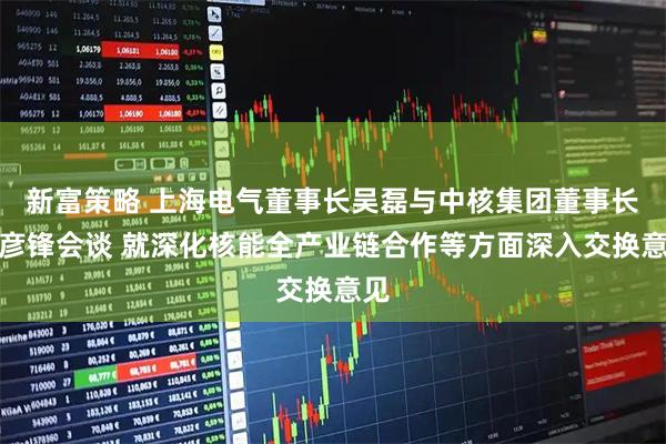 新富策略 上海电气董事长吴磊与中核集团董事长申彦锋会谈 就深化核能全产业链合作等方面深入交换意见