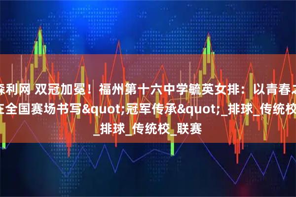 森利网 双冠加冕！福州第十六中学毓英女排：以青春之名，在全国赛场书写"冠军传承"_排球_传统校_联赛