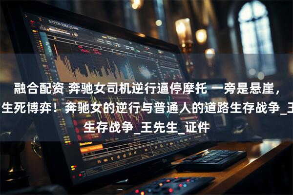 融合配资 奔驰女司机逆行逼停摩托 一旁是悬崖，悬崖边缘的生死博弈！奔驰女的逆行与普通人的道路生存战争_王先生_证件