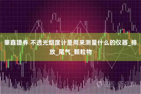 華鑫證券 不透光烟度计是用来测量什么的仪器_排放_尾气_颗粒物