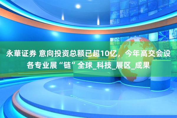 永華证券 意向投资总额已超10亿，今年高交会设各专业展“链”全球_科技_展区_成果