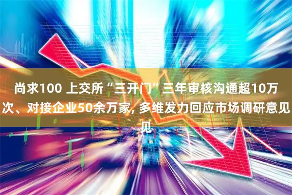 尚求100 上交所“三开门”三年审核沟通超10万次、对接企业50余万家, 多维发力回应市场调研意见