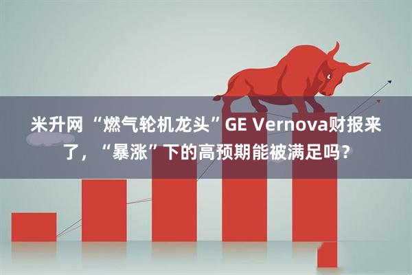 米升网 “燃气轮机龙头”GE Vernova财报来了，“暴涨”下的高预期能被满足吗？