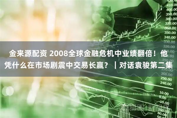金来源配资 2008全球金融危机中业绩翻倍！他凭什么在市场剧震中交易长赢？｜对话袁骏第二集
