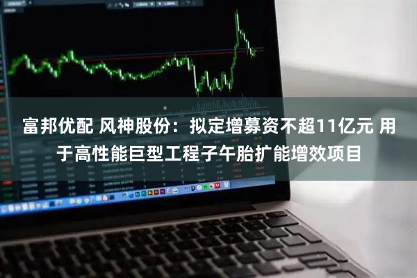 富邦优配 风神股份：拟定增募资不超11亿元 用于高性能巨型工程子午胎扩能增效项目