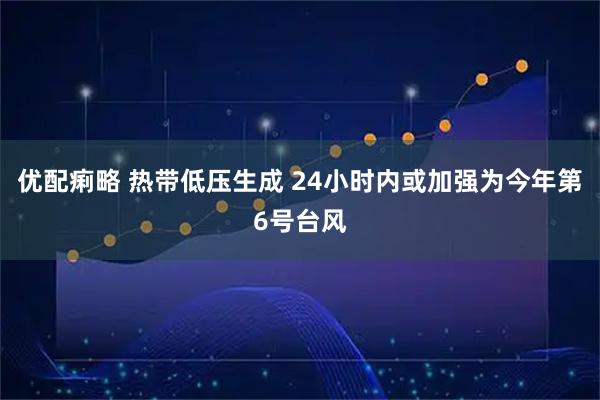 优配痢略 热带低压生成 24小时内或加强为今年第6号台风