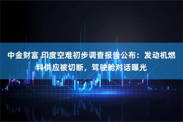 中金财富 印度空难初步调查报告公布：发动机燃料供应被切断，驾驶舱对话曝光