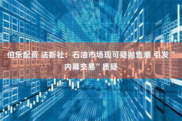 伯乐配资 法新社：石油市场现可疑抛售潮 引发“内幕交易”质疑