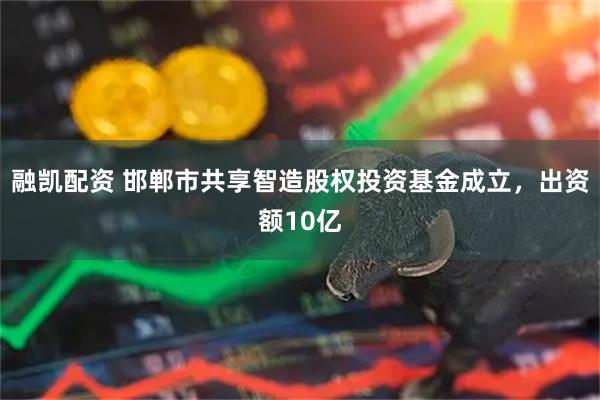融凯配资 邯郸市共享智造股权投资基金成立，出资额10亿