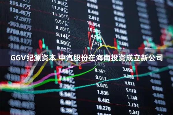 GGV纪源资本 中汽股份在海南投资成立新公司