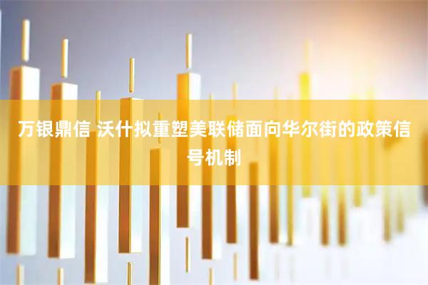 万银鼎信 沃什拟重塑美联储面向华尔街的政策信号机制