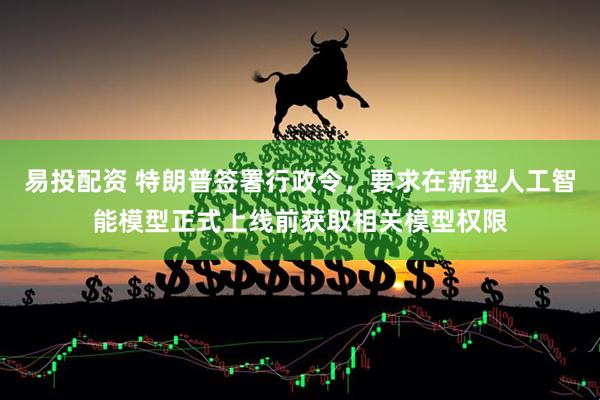 易投配资 特朗普签署行政令，要求在新型人工智能模型正式上线前获取相关模型权限