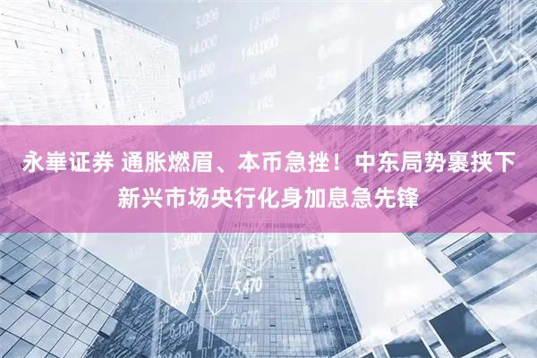 永崋证券 通胀燃眉、本币急挫！中东局势裹挟下新兴市场央行化身加息急先锋
