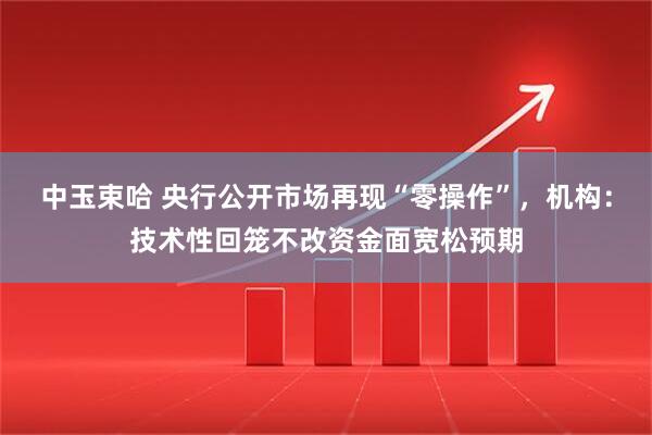 中玉束哈 央行公开市场再现“零操作”，机构：技术性回笼不改资金面宽松预期