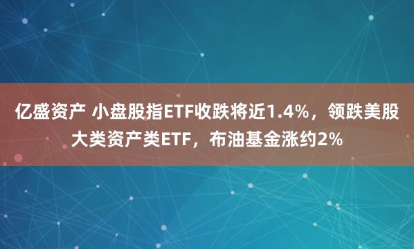亿盛资产 小盘股指ETF收跌将近1.4%，领跌美股大类资产类ETF，布油基金涨约2%