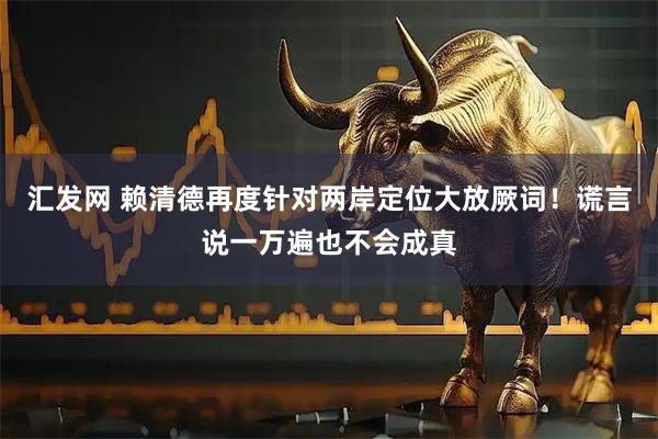 汇发网 赖清德再度针对两岸定位大放厥词！谎言说一万遍也不会成真