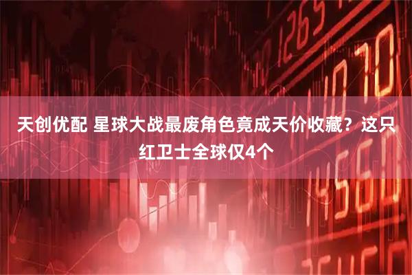 天创优配 星球大战最废角色竟成天价收藏？这只红卫士全球仅4个