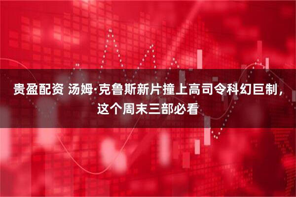 贵盈配资 汤姆·克鲁斯新片撞上高司令科幻巨制，这个周末三部必看