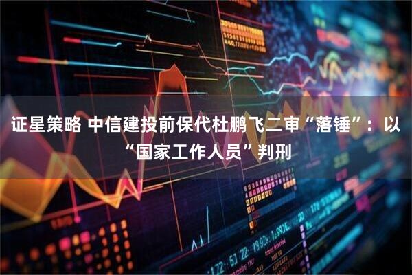证星策略 中信建投前保代杜鹏飞二审“落锤”：以“国家工作人员”判刑
