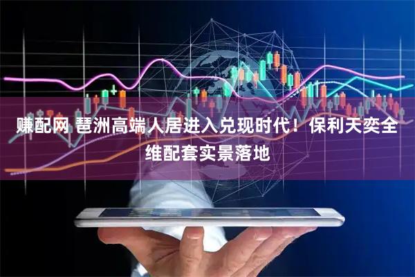 赚配网 琶洲高端人居进入兑现时代！保利天奕全维配套实景落地