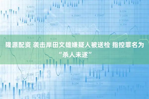 隆源配资 袭击岸田文雄嫌疑人被送检 指控罪名为“杀人未遂”