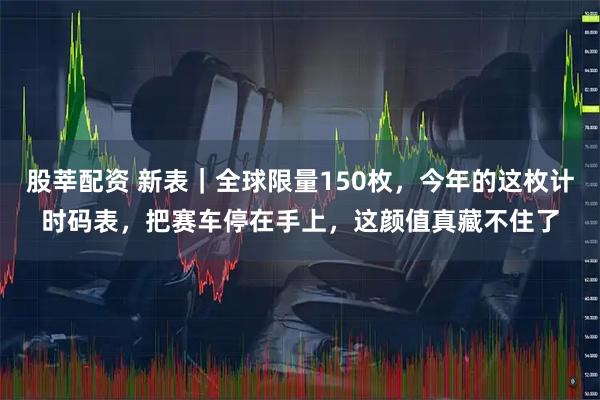 股莘配资 新表｜全球限量150枚，今年的这枚计时码表，把赛车停在手上，这颜值真藏不住了