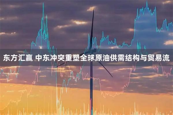 东方汇赢 中东冲突重塑全球原油供需结构与贸易流