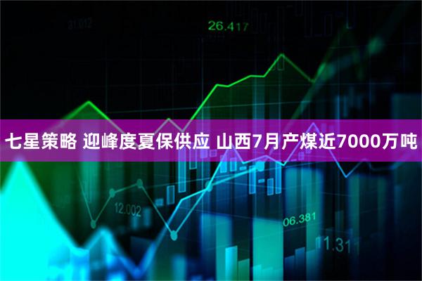 七星策略 迎峰度夏保供应 山西7月产煤近7000万吨