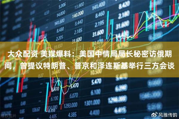 大众配资 美媒爆料：美国中情局局长秘密访俄期间，曾提议特朗普、普京和泽连斯基举行三方会谈