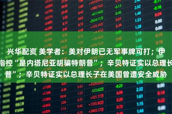 兴华配资 美学者：美对伊朗已无军事牌可打；伊朗驳斥暗杀特朗普之子指控“是内塔尼亚胡骗特朗普”；辛贝特证实以总理长子在美国曾遭安全威胁