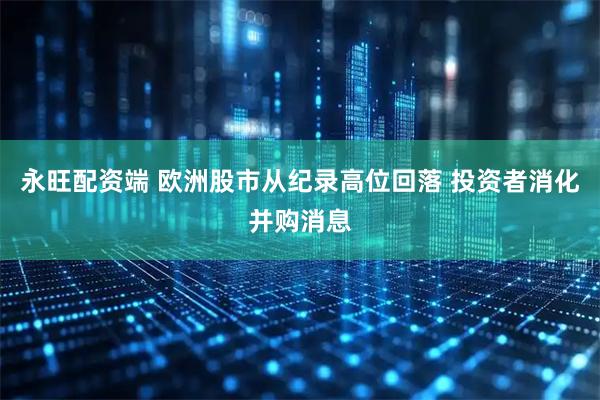 永旺配资端 欧洲股市从纪录高位回落 投资者消化并购消息