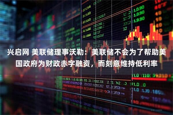 兴启网 美联储理事沃勒：美联储不会为了帮助美国政府为财政赤字融资，而刻意维持低利率